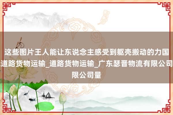 这些图片王人能让东说念主感受到躯壳搬动的力国际道路货物运输_道路货物运输_广东瑟晋物流有限公司量
