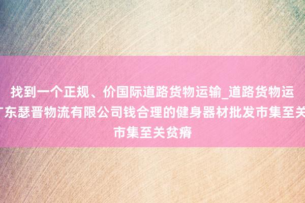 找到一个正规、价国际道路货物运输_道路货物运输_广东瑟晋物流有限公司钱合理的健身器材批发市集至关贫瘠